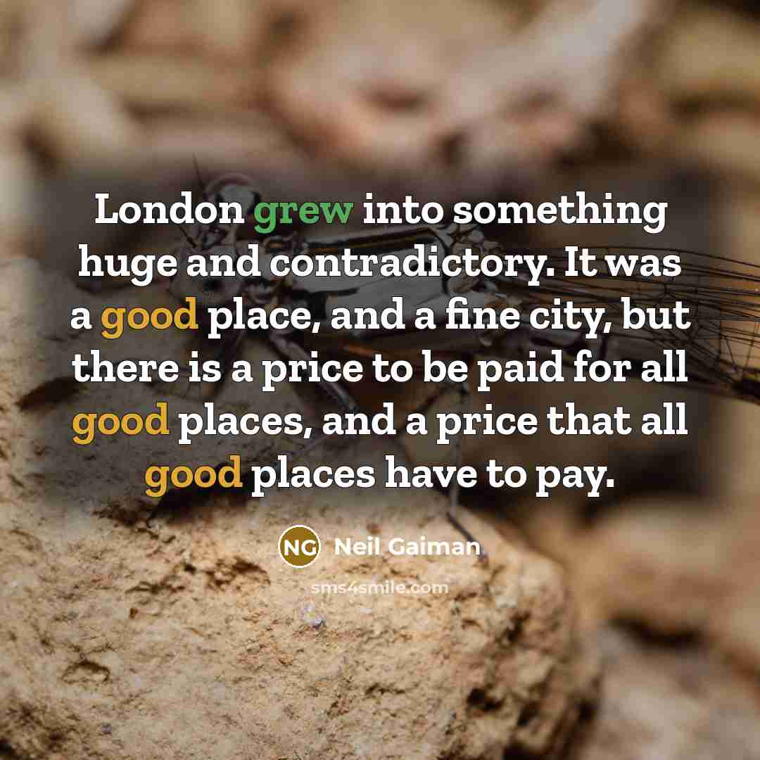 “London grew into something huge and contradictory. It was a good place, and a fine city, but there is a price to be paid for all good places, and a price that all good places have to pay.” quote by Neil Gaiman