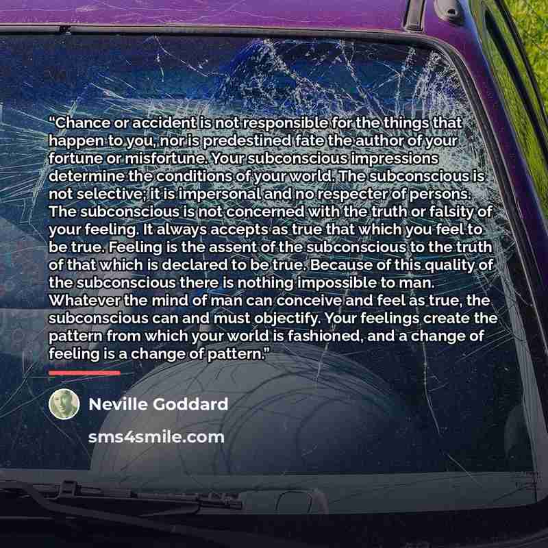 “Chance or accident is not responsible for the things that happen to you, nor is predestined fate the author of your fortune or misfortune. Your subconscious impressions determine the conditions of your world. The subconscious is not selective; it is impersonal and no respecter of persons. The…” quote by Neville Goddard