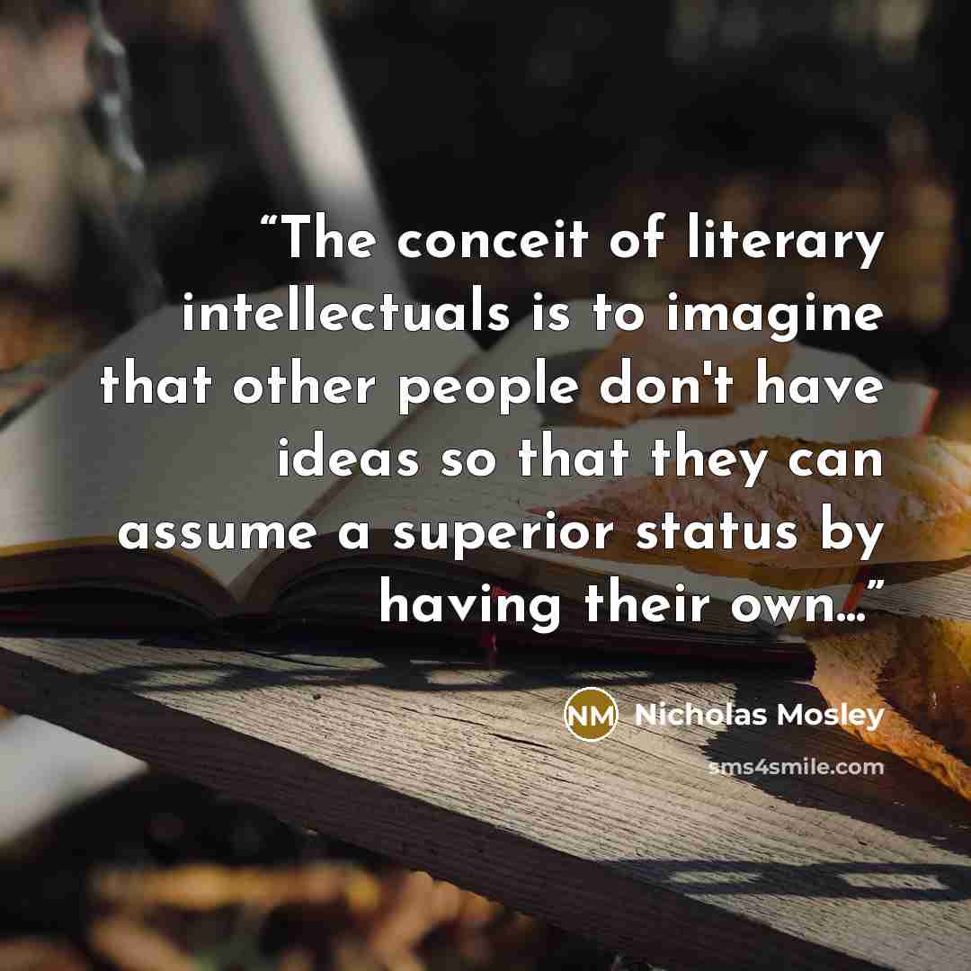 “The conceit of literary intellectuals is to imagine that other people don't have ideas so that they can assume a superior status by having their own...” quote by Nicholas Mosley
