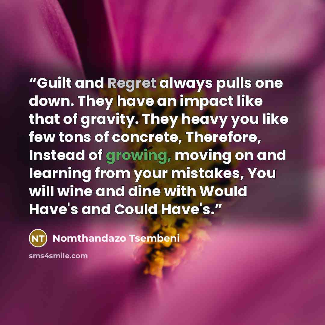 “Guilt and Regret always pulls one down. They have an impact like that of gravity. They heavy you like few tons of concrete, Therefore, Instead of growing, moving on and learning from your mistakes, You will wine and dine with Would Have's and Could Have's.” quote by Nomthandazo Tsembeni