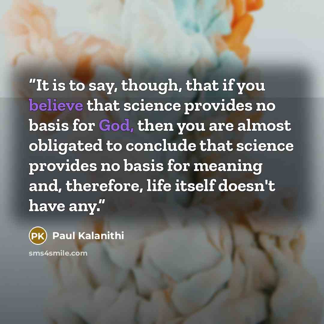 “It is to say, though, that if you believe that science provides no basis for God, then you are almost obligated to conclude that science provides no basis for meaning and, therefore, life itself doesn't have any.” quote by Paul Kalanithi