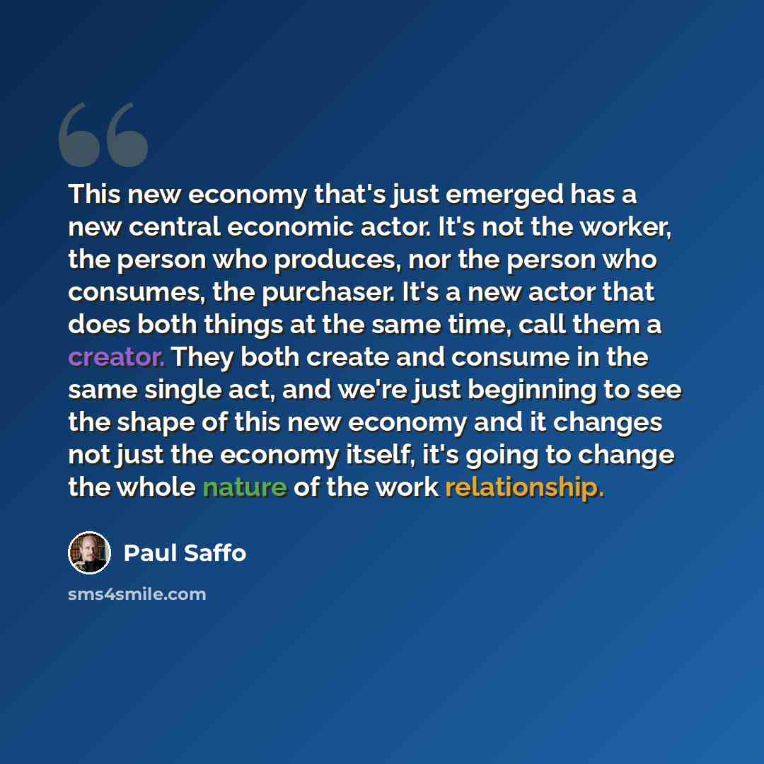 “This new economy that's just emerged has a new central economic actor. It's not the worker, the person who produces, nor the person who consumes, the purchaser. It's a new actor that does both things at the same time, call them a creator. They both create and consume in the same single act, and…” quote by Paul Saffo