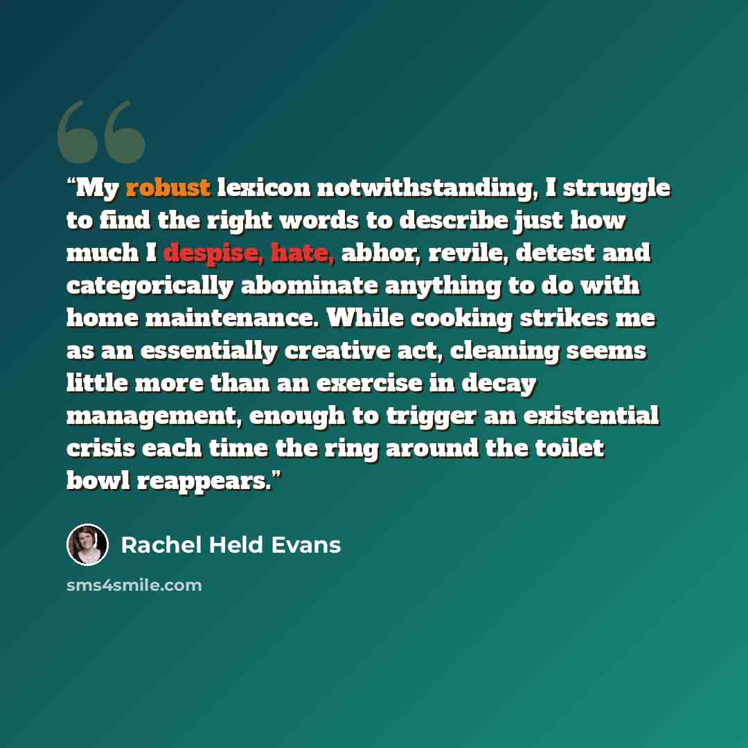 “My robust lexicon notwithstanding, I struggle to find the right words to describe just how much I despise, hate, abhor, revile, detest and categorically abominate anything to do with home maintenance. While cooking strikes me as an essentially creative act, cleaning seems little more than an…” quote by Rachel Held Evans
