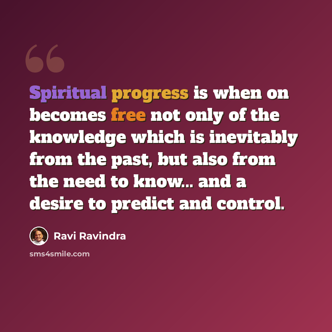 “Spiritual progress is when on becomes free not only of the knowledge which is inevitably from the past, but also from the need to know... and a desire to predict and control.” quote by Ravi Ravindra