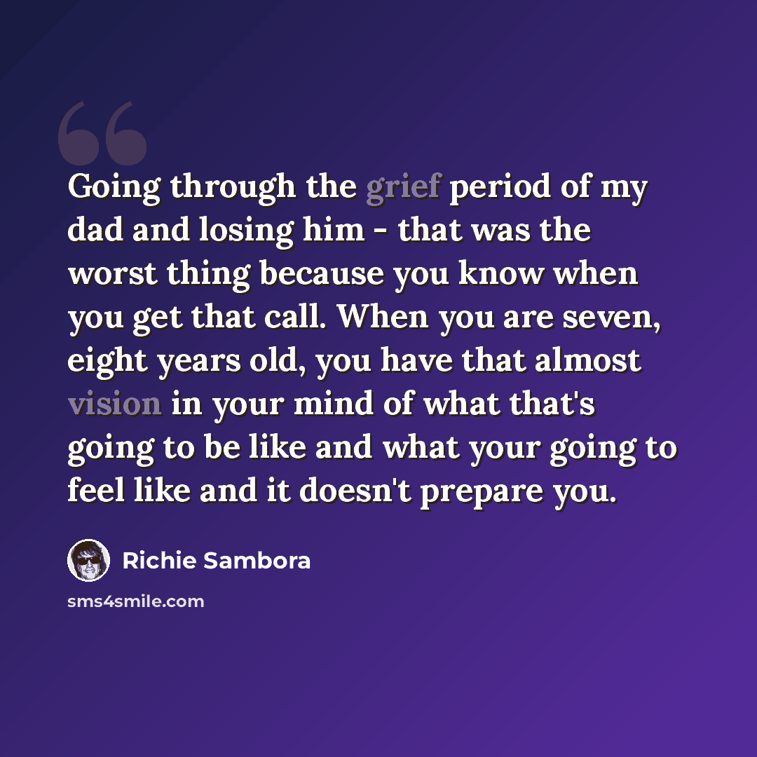 “Going through the grief period of my dad and losing him - that was the worst thing because you know when you get that call. When you are seven, eight years old, you have that almost vision in your mind of what that's going to be like and what your going to feel like and it doesn't prepare you.” quote by Richie Sambora