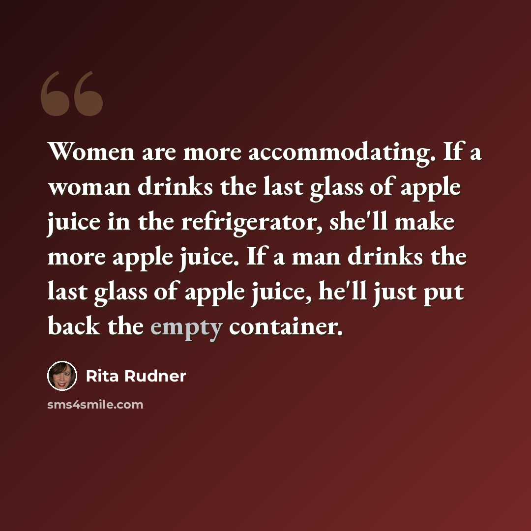 “Women are more accommodating. If a woman drinks the last glass of apple juice in the refrigerator, she'll make more apple juice. If a man drinks the last glass of apple juice, he'll just put back the empty container.” quote by Rita Rudner