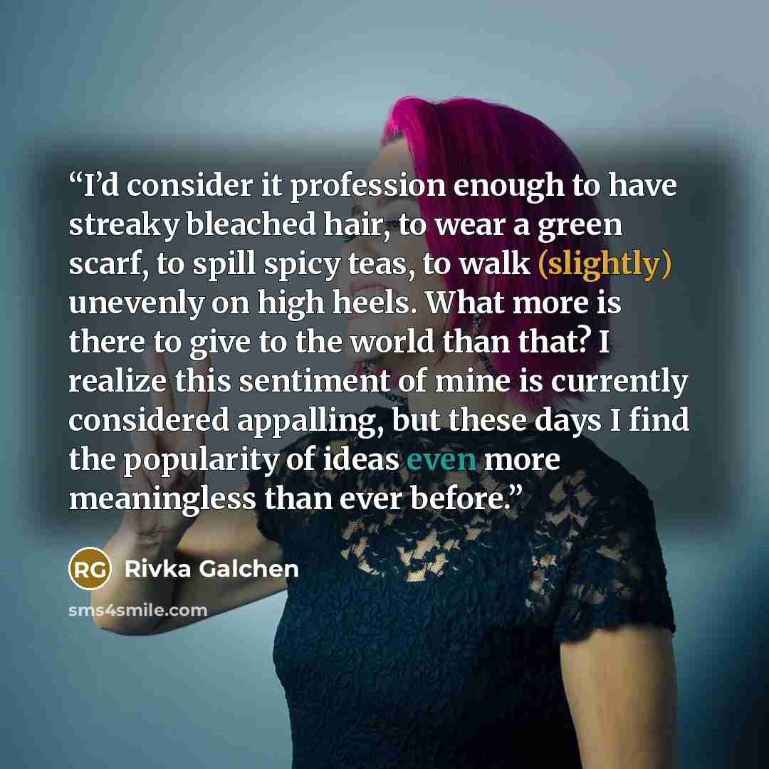 “I’d consider it profession enough to have streaky bleached hair, to wear a green scarf, to spill spicy teas, to walk (slightly) unevenly on high heels. What more is there to give to the world than that? I realize this sentiment of mine is currently considered appalling, but these days I find the…” quote by Rivka Galchen