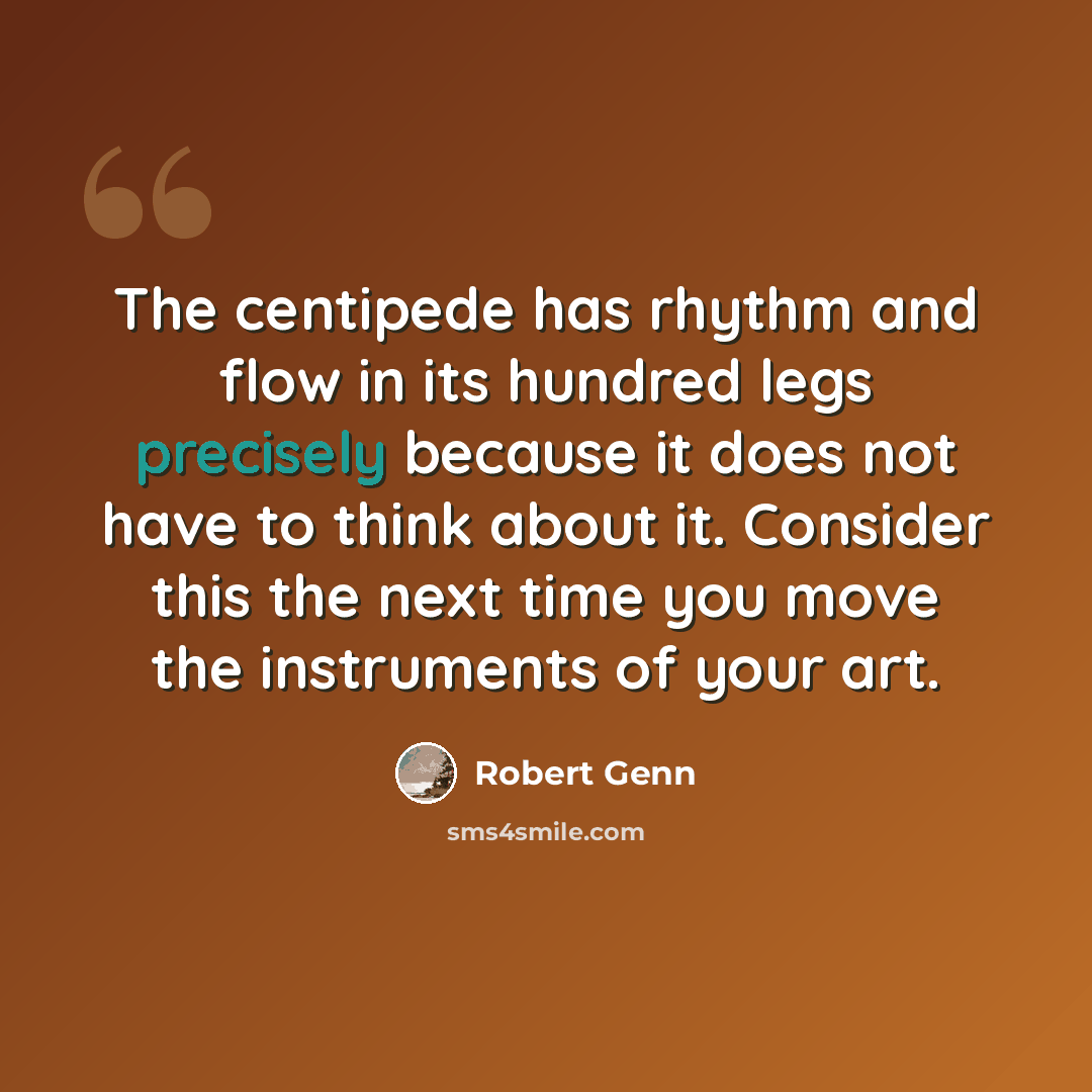 “The centipede has rhythm and flow in its hundred legs precisely because it does not have to think about it. Consider this the next time you move the instruments of your art.” quote by Robert Genn
