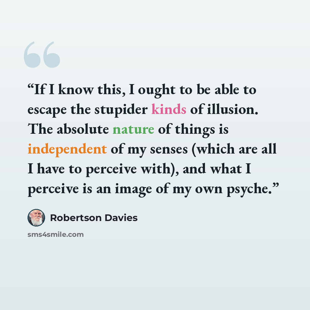 “If I know this, I ought to be able to escape the stupider kinds of illusion. The absolute nature of things is independent of my senses (which are all I have to perceive with), and what I perceive is an image of my own psyche.” quote by Robertson Davies