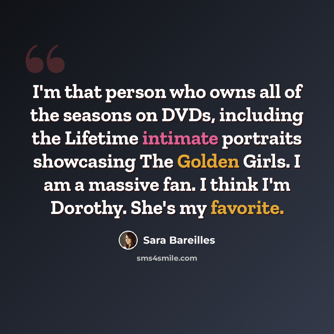 “I'm that person who owns all of the seasons on DVDs, including the Lifetime intimate portraits showcasing The Golden Girls. I am a massive fan. I think I'm Dorothy. She's my favorite.” quote by Sara Bareilles