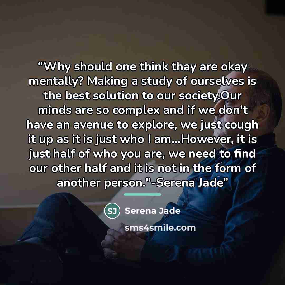 “Why should one think thay are okay mentally? Making a study of ourselves is the best solution to our society.Our minds are so complex and if we don't have an avenue to explore, we just cough it up as it is just who I am...However, it is just half of who you are, we need to find our other half and…” quote by Serena Jade