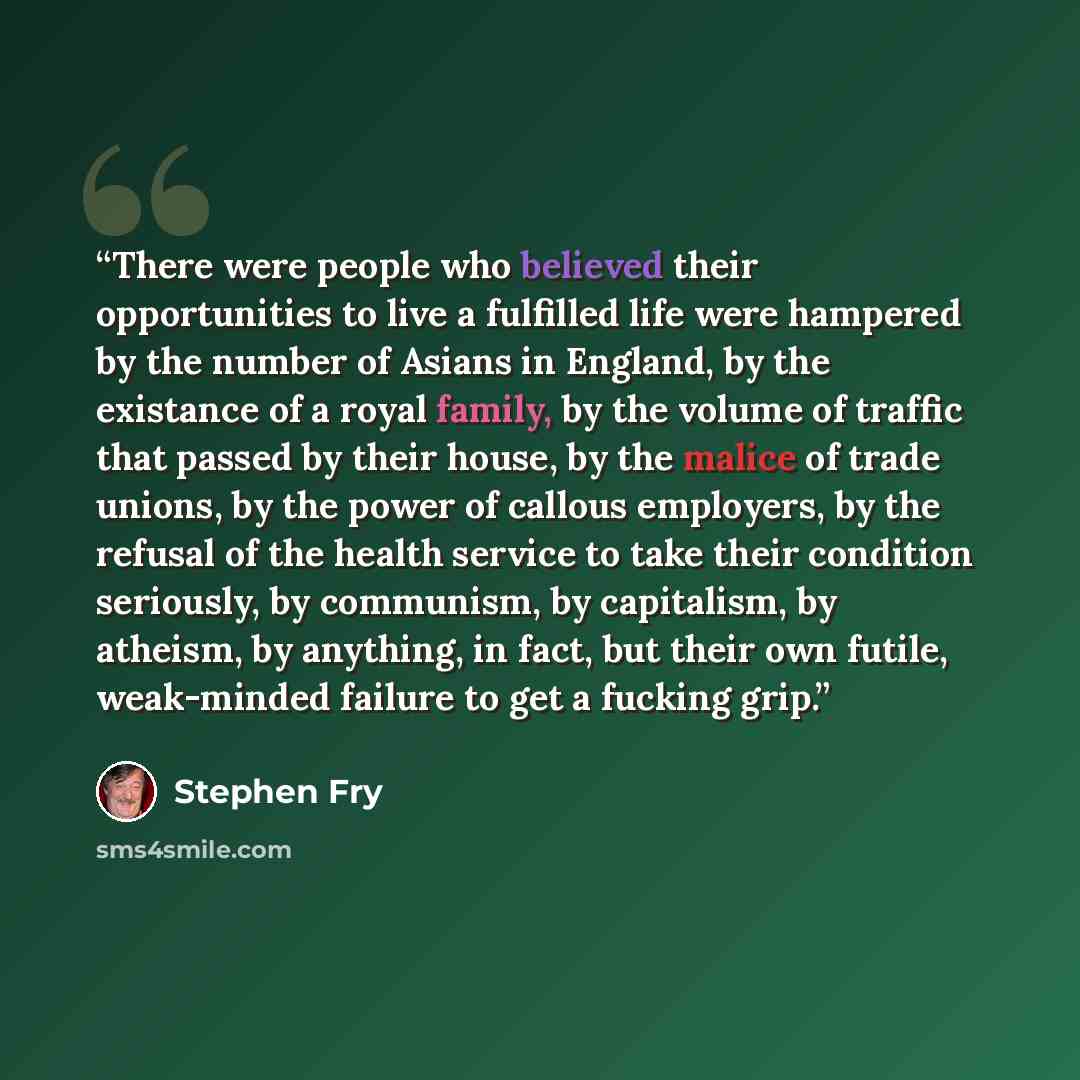 “There were people who believed their opportunities to live a fulfilled life were hampered by the number of Asians in England, by the existance of a royal family, by the volume of traffic that passed by their house, by the malice of trade unions, by the power of callous employers, by the refusal of…” quote by Stephen Fry