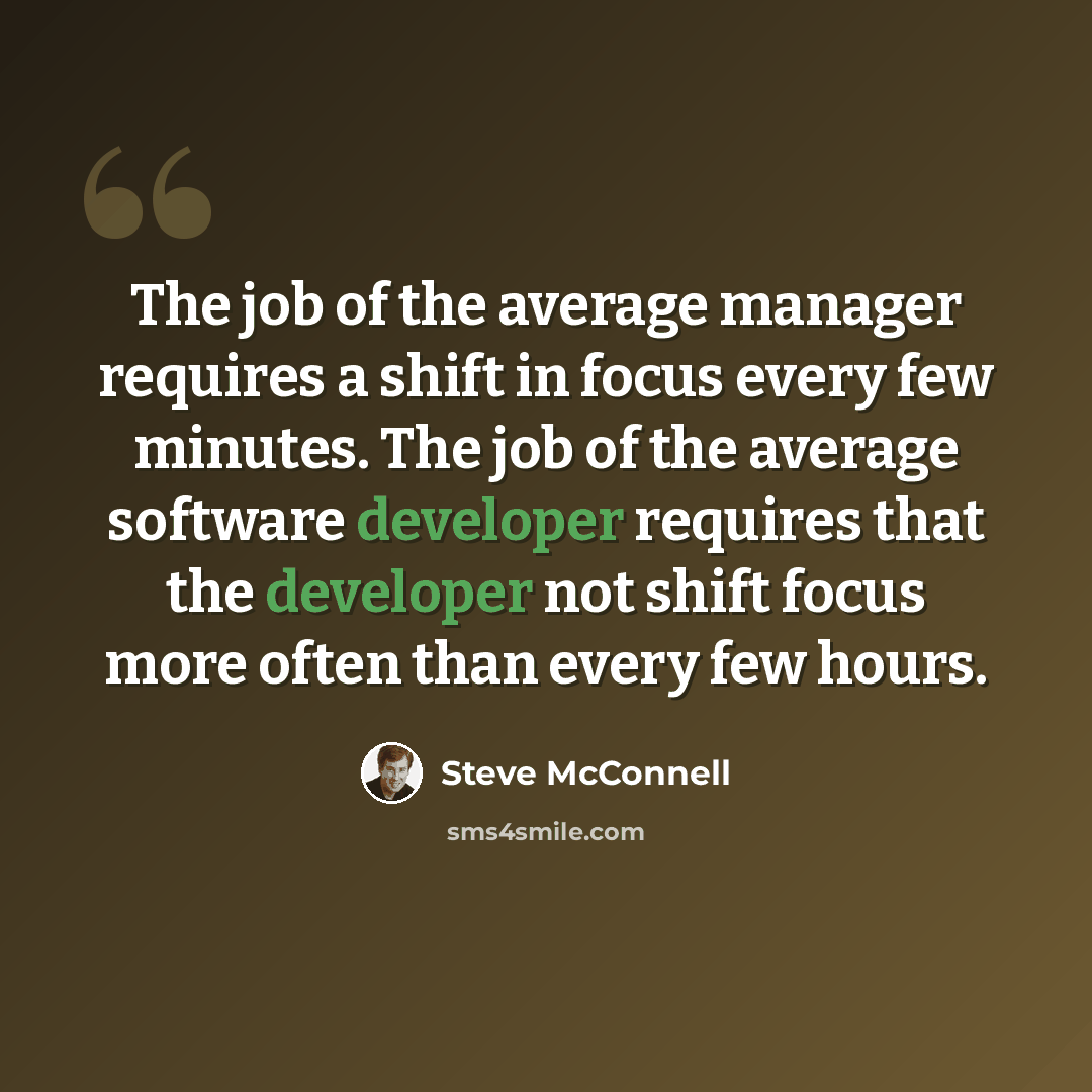 “The job of the average manager requires a shift in focus every few minutes. The job of the average software developer requires that the developer not shift focus more often than every few hours.” quote by Steve McConnell