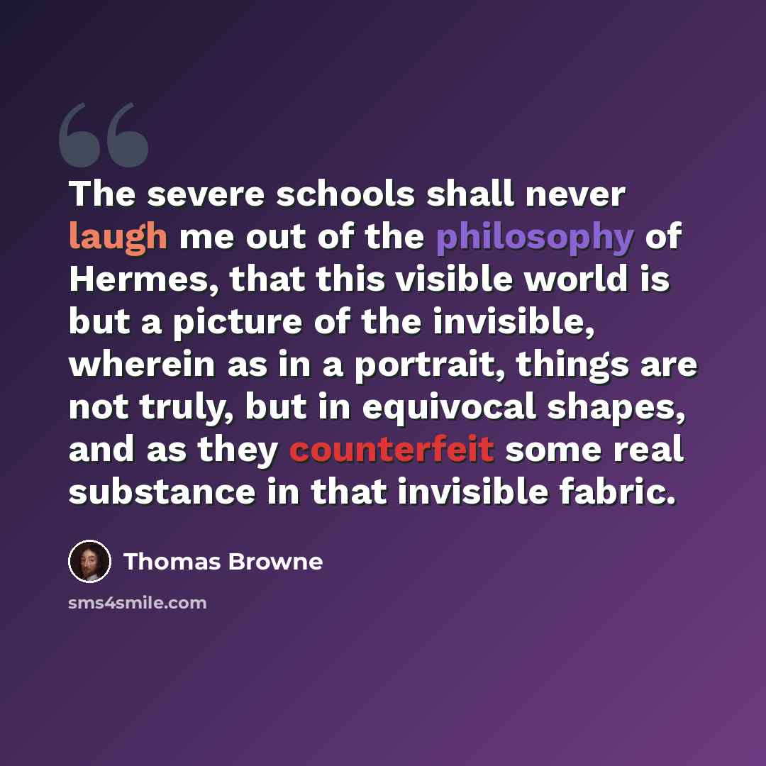 “The severe schools shall never laugh me out of the philosophy of Hermes, that this visible world is but a picture of the invisible, wherein as in a portrait, things are not truly, but in equivocal shapes, and as they counterfeit some real substance in that invisible fabric.” quote by Thomas Browne