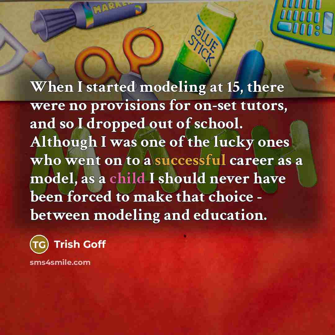 “When I started modeling at 15, there were no provisions for on-set tutors, and so I dropped out of school. Although I was one of the lucky ones who went on to a successful career as a model, as a child I should never have been forced to make that choice - between modeling and education.” quote by Trish Goff