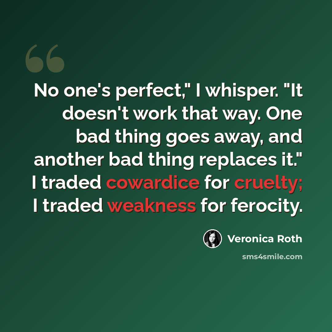 “No one's perfect," I whisper. "It doesn't work that way. One bad thing goes away, and another bad thing replaces it." I traded cowardice for cruelty; I traded weakness for ferocity.” quote by Veronica Roth