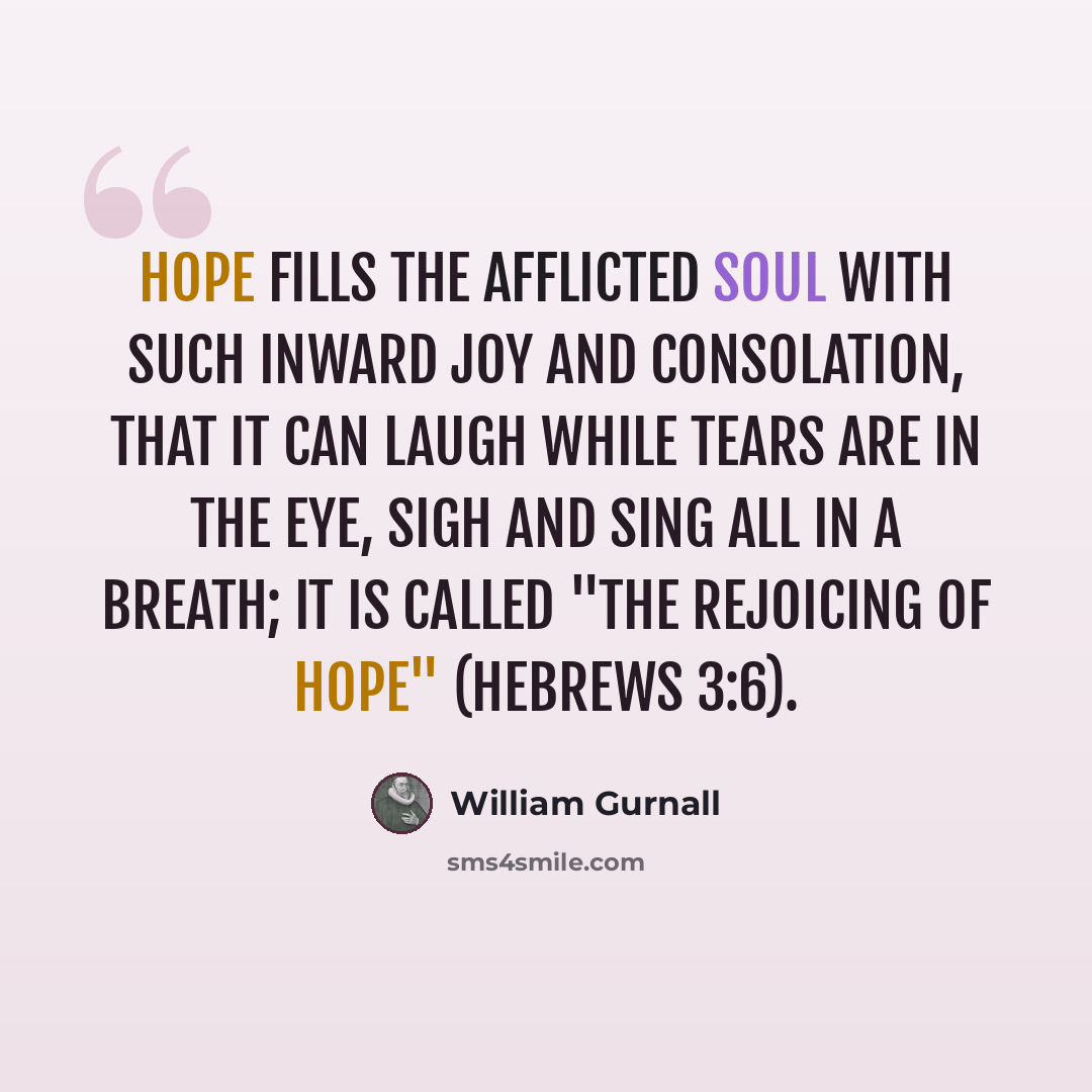 “Hope fills the afflicted soul with such inward joy and consolation, that it can laugh while tears are in the eye, sigh and sing all in a breath; it is called "the rejoicing of hope" (Hebrews 3:6).” quote by William Gurnall