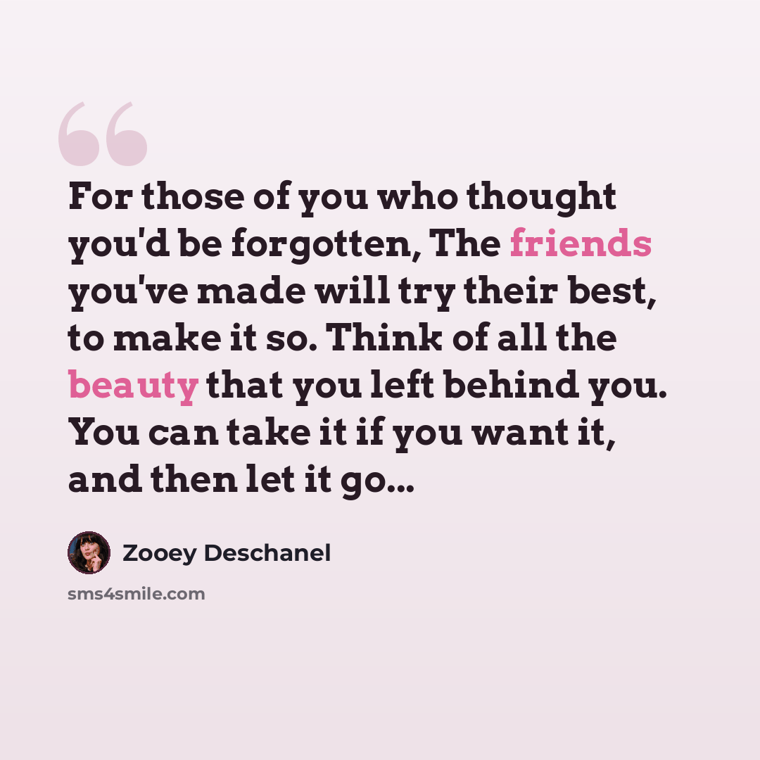 “For those of you who thought you'd be forgotten, The friends you've made will try their best, to make it so. Think of all the beauty that you left behind you. You can take it if you want it, and then let it go...” quote by Zooey Deschanel