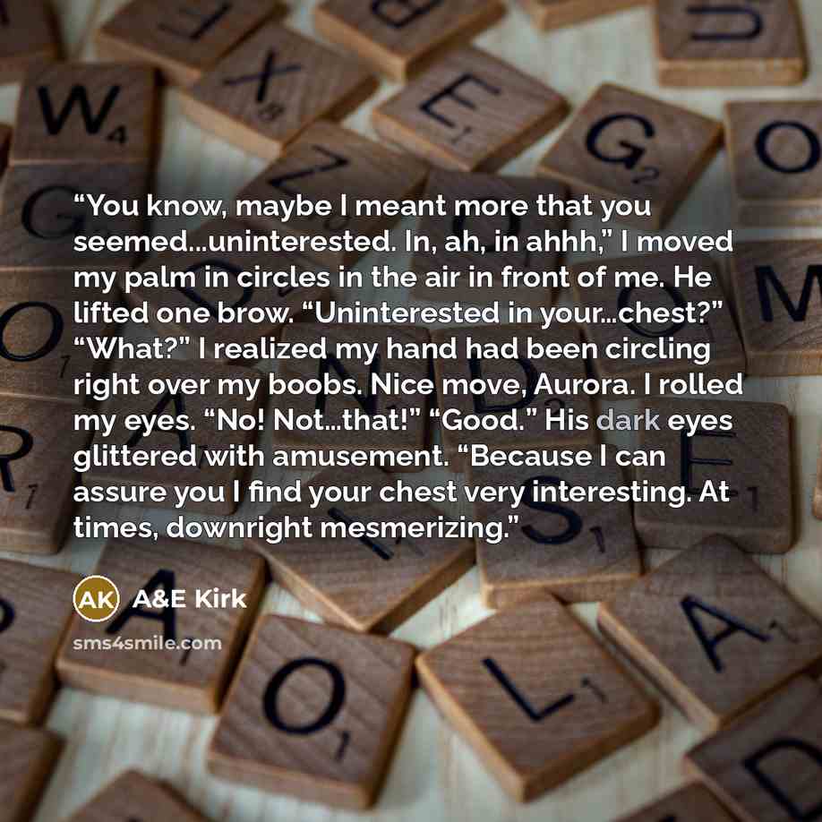 “You know, maybe I meant more that you seemed...uninterested. In, ah, in ahhh,” I moved my palm in circles in the air in front of me. He lifted one brow. “Uninterested in your…chest?” “What?” I realized my hand had been circling right over my boobs. Nice move, Aurora. I rolled my eyes. “No!…” quote by A&E Kirk
