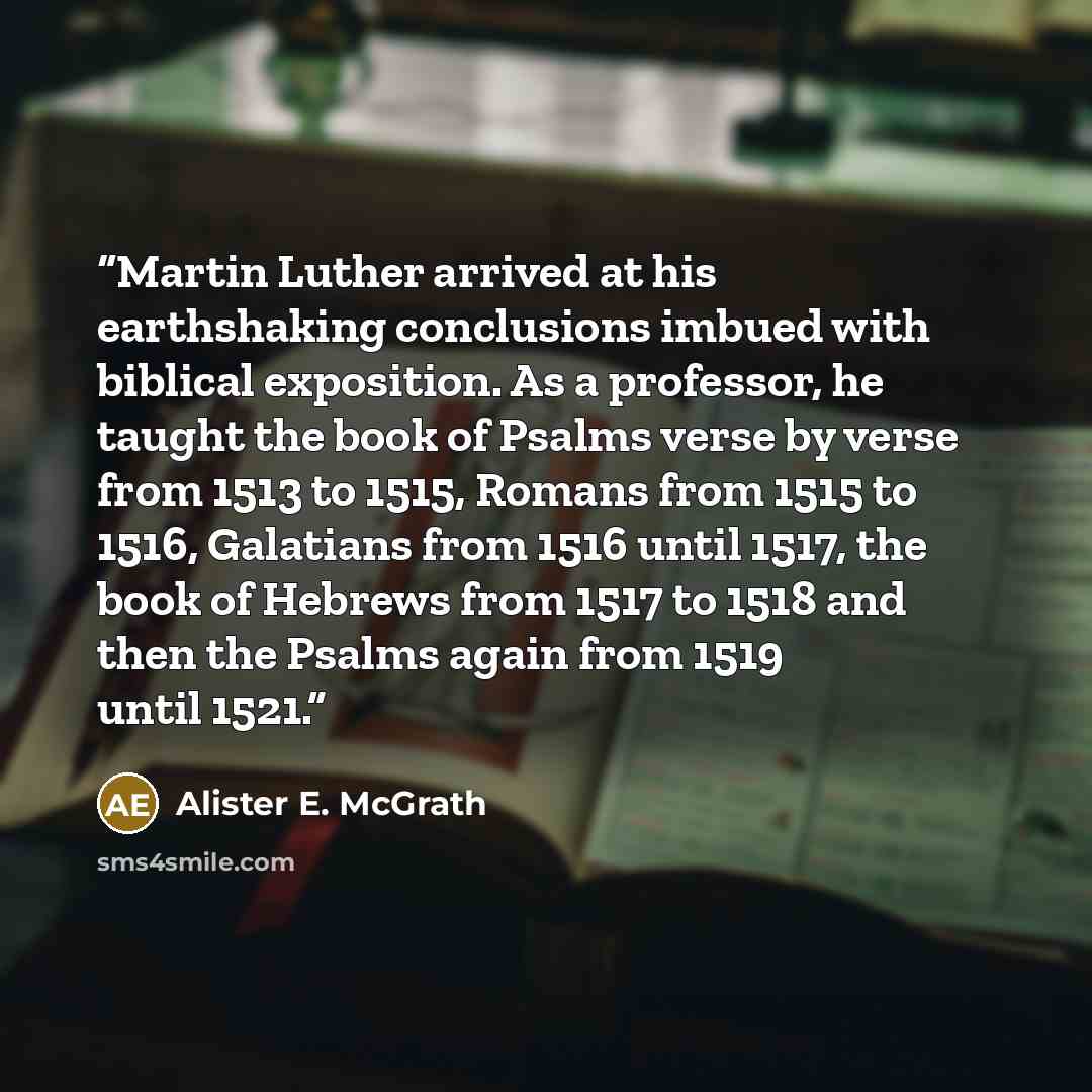 “Martin Luther arrived at his earthshaking conclusions imbued with biblical exposition. As a professor, he taught the book of Psalms verse by verse from 1513 to 1515, Romans from 1515 to 1516, Galatians from 1516 until 1517, the book of Hebrews from 1517 to 1518 and then the Psalms again from 1519…” quote by Alister E. McGrath