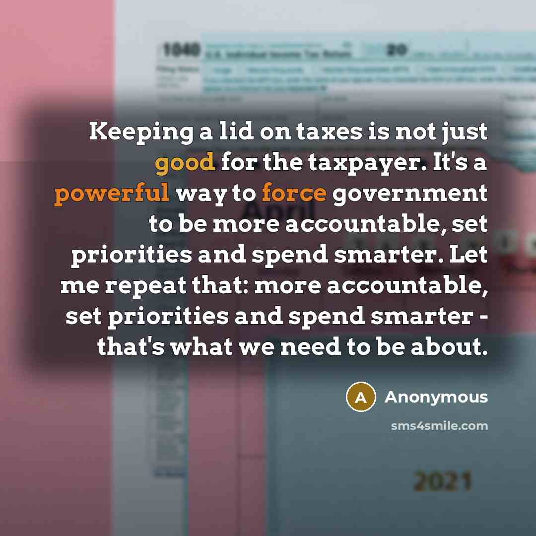 “Keeping a lid on taxes is not just good for the taxpayer. It's a powerful way to force government to be more accountable, set priorities and spend smarter. Let me repeat that: more accountable, set priorities and spend smarter - that's what we need to be about.” quote by Anonymous