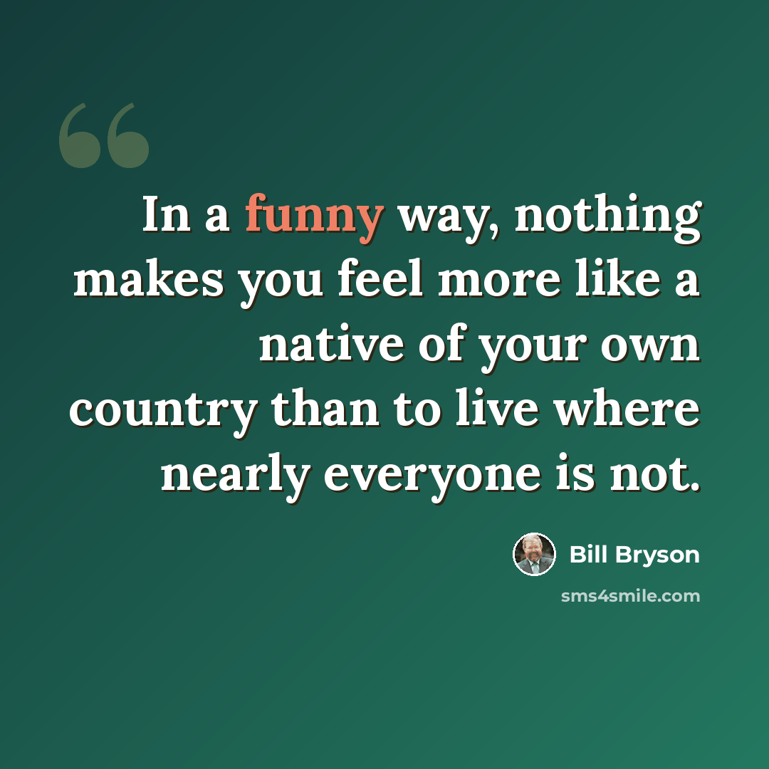 “In a funny way, nothing makes you feel more like a native of your own country than to live where nearly everyone is not.” quote by Bill Bryson