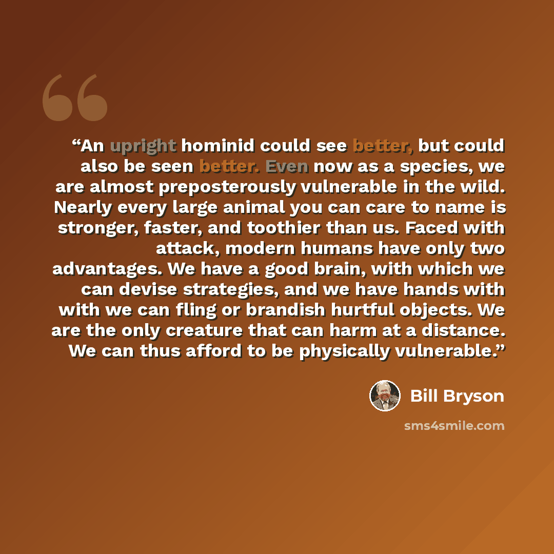“An upright hominid could see better, but could also be seen better. Even now as a species, we are almost preposterously vulnerable in the wild. Nearly every large animal you can care to name is stronger, faster, and toothier than us. Faced with attack, modern humans have only two advantages. We…” quote by Bill Bryson