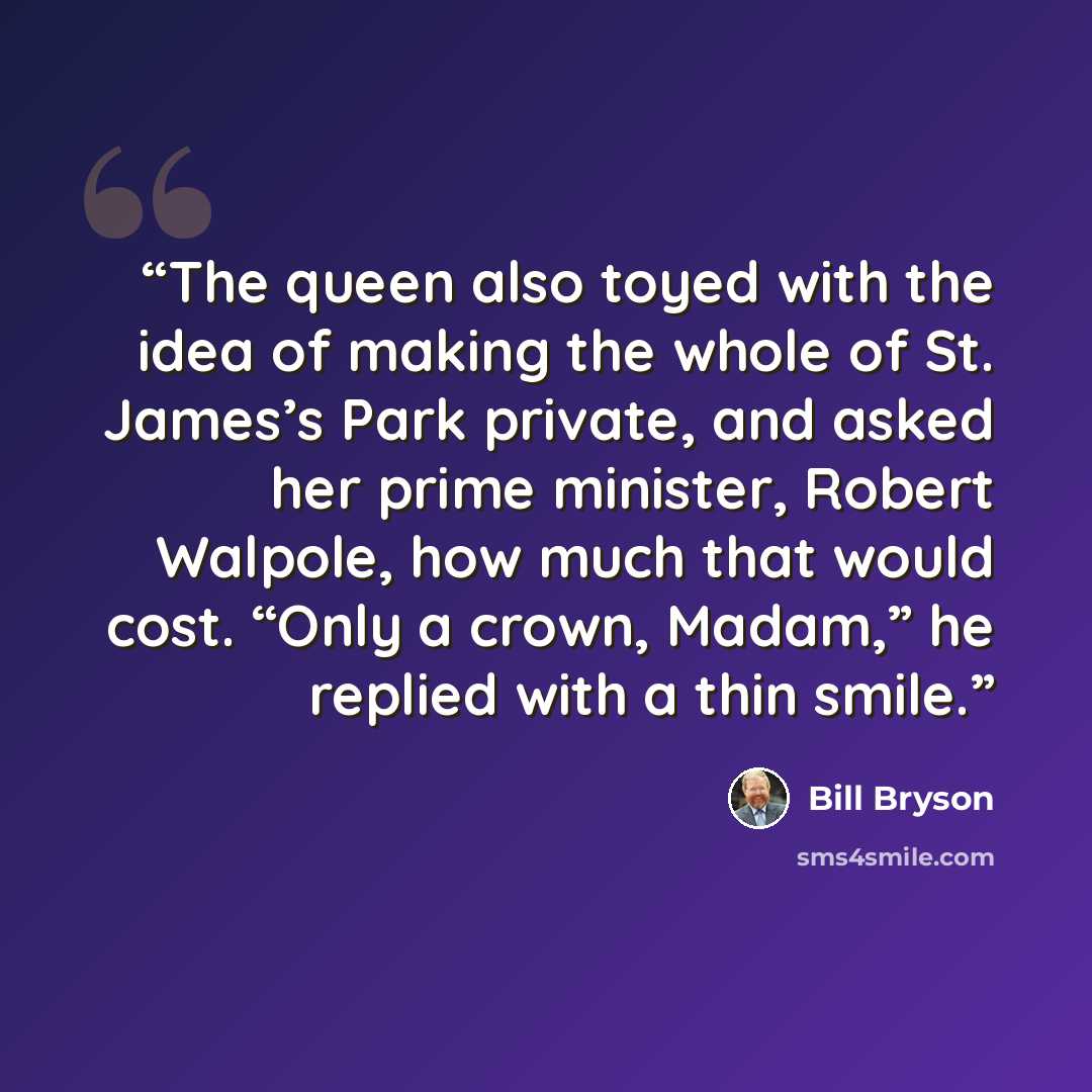 “The queen also toyed with the idea of making the whole of St. James’s Park private, and asked her prime minister, Robert Walpole, how much that would cost. “Only a crown, Madam,” he replied with a thin smile.” quote by Bill Bryson