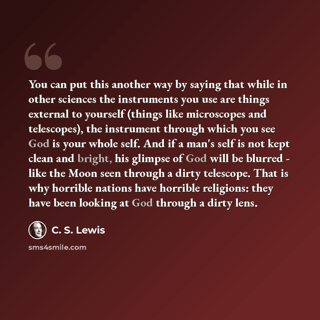 “You can put this another way by saying that while in other sciences the instruments you use are things external to yourself (things like microscopes and telescopes), the instrument through which you see God is your whole self. And if a man's self is not kept clean and bright, his glimpse of God…” quote by C. S. Lewis