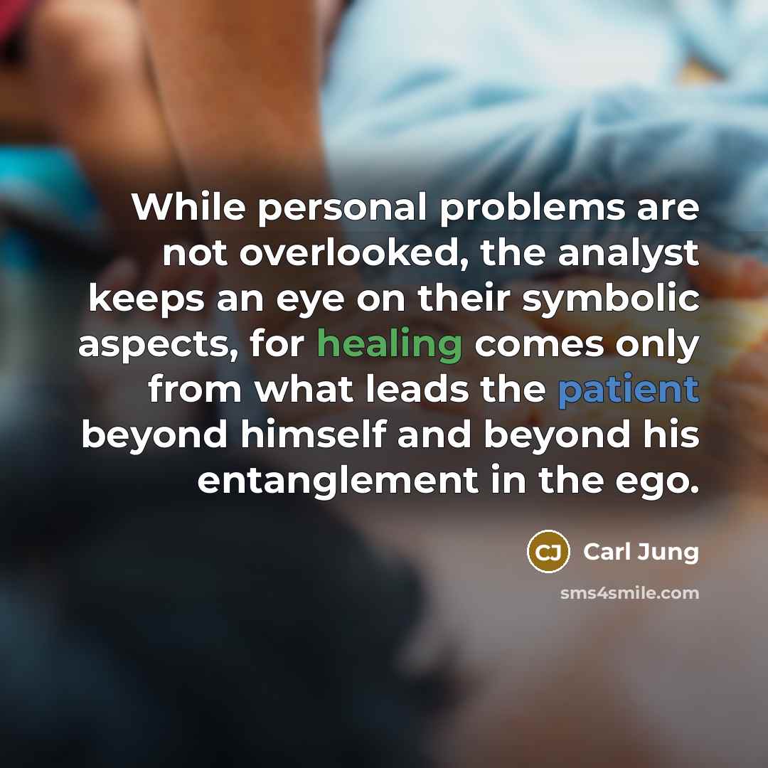 “While personal problems are not overlooked, the analyst keeps an eye on their symbolic aspects, for healing comes only from what leads the patient beyond himself and beyond his entanglement in the ego.” quote by Carl Jung