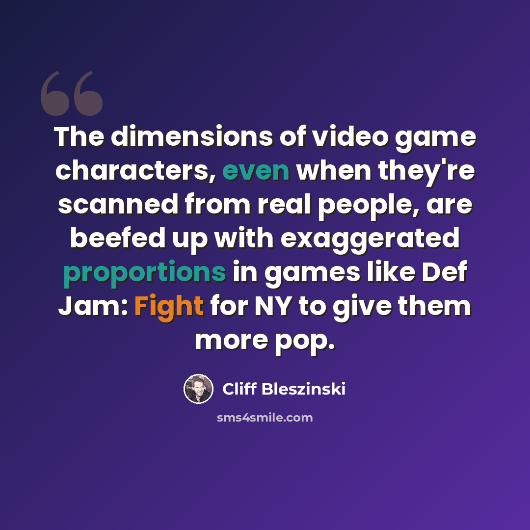 “The dimensions of video game characters, even when they're scanned from real people, are beefed up with exaggerated proportions in games like Def Jam: Fight for NY to give them more pop.” quote by Cliff Bleszinski