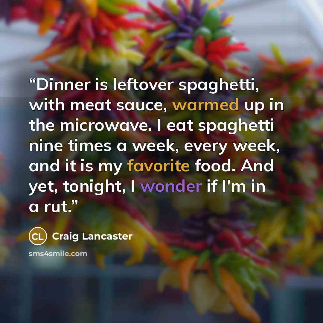 “Dinner is leftover spaghetti, with meat sauce, warmed up in the microwave. I eat spaghetti nine times a week, every week, and it is my favorite food. And yet, tonight, I wonder if I'm in a rut.” quote by Craig Lancaster