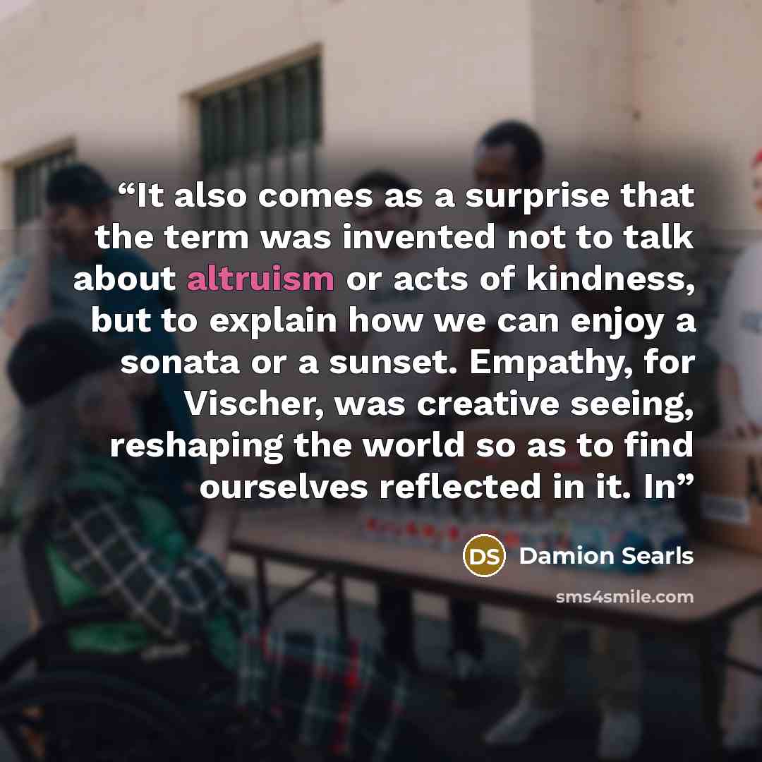 “It also comes as a surprise that the term was invented not to talk about altruism or acts of kindness, but to explain how we can enjoy a sonata or a sunset. Empathy, for Vischer, was creative seeing, reshaping the world so as to find ourselves reflected in it. In” quote by Damion Searls