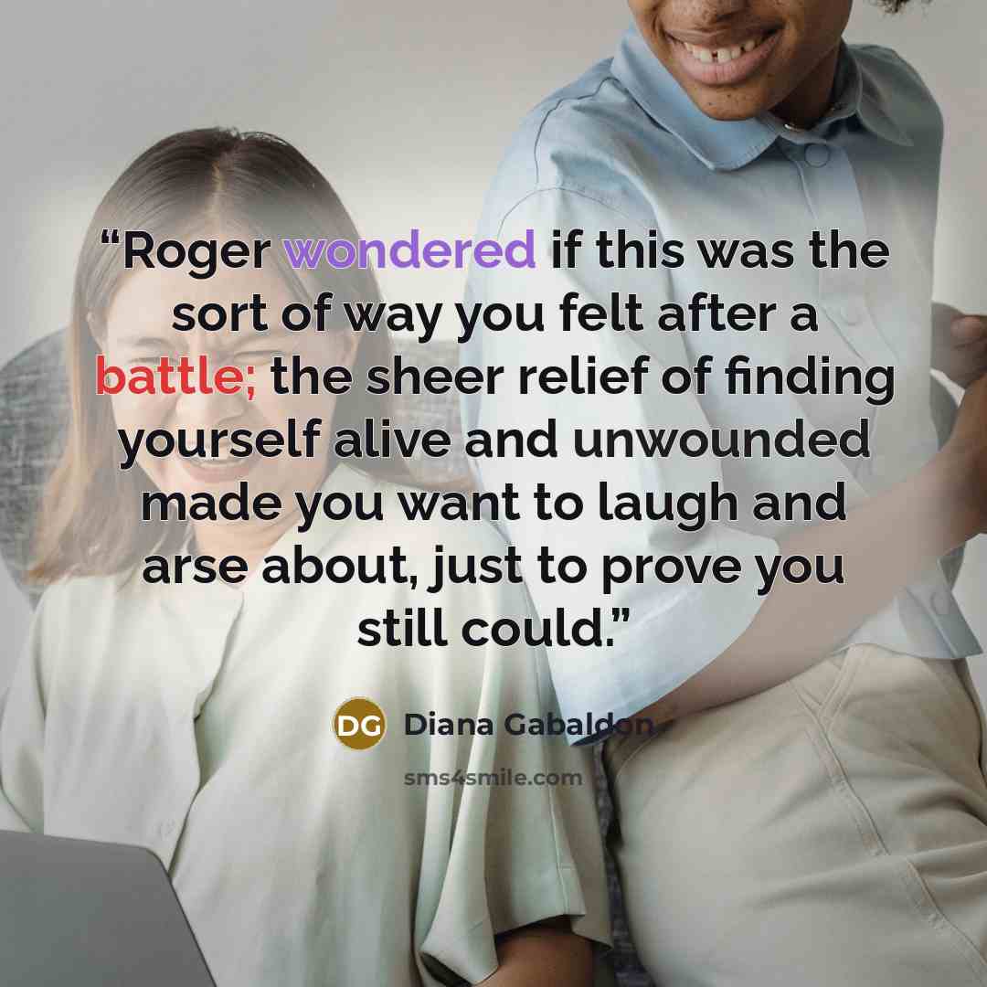 “Roger wondered if this was the sort of way you felt after a battle; the sheer relief of finding yourself alive and unwounded made you want to laugh and arse about, just to prove you still could.” quote by Diana Gabaldon
