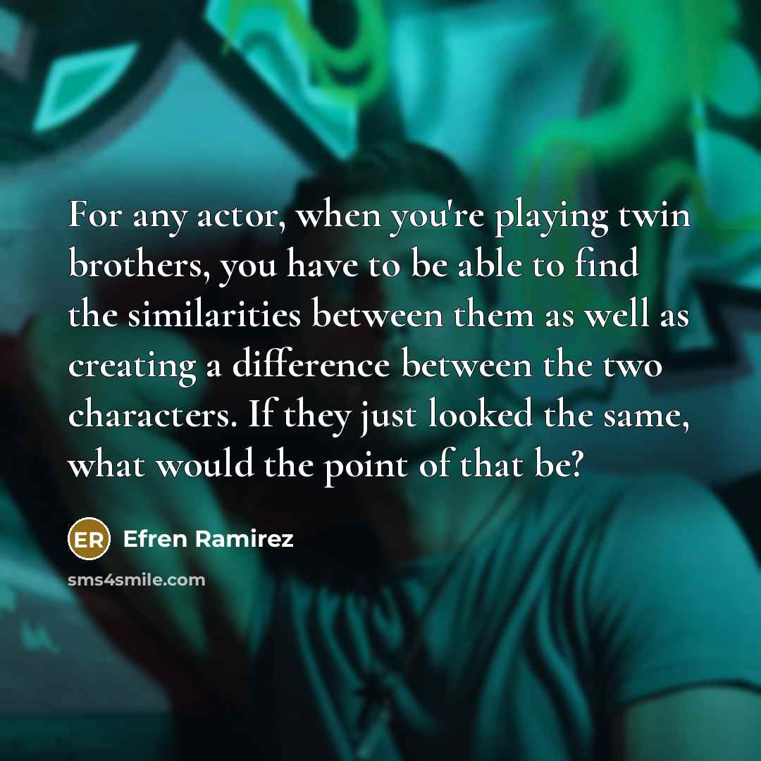“For any actor, when you're playing twin brothers, you have to be able to find the similarities between them as well as creating a difference between the two characters. If they just looked the same, what would the point of that be?” quote by Efren Ramirez