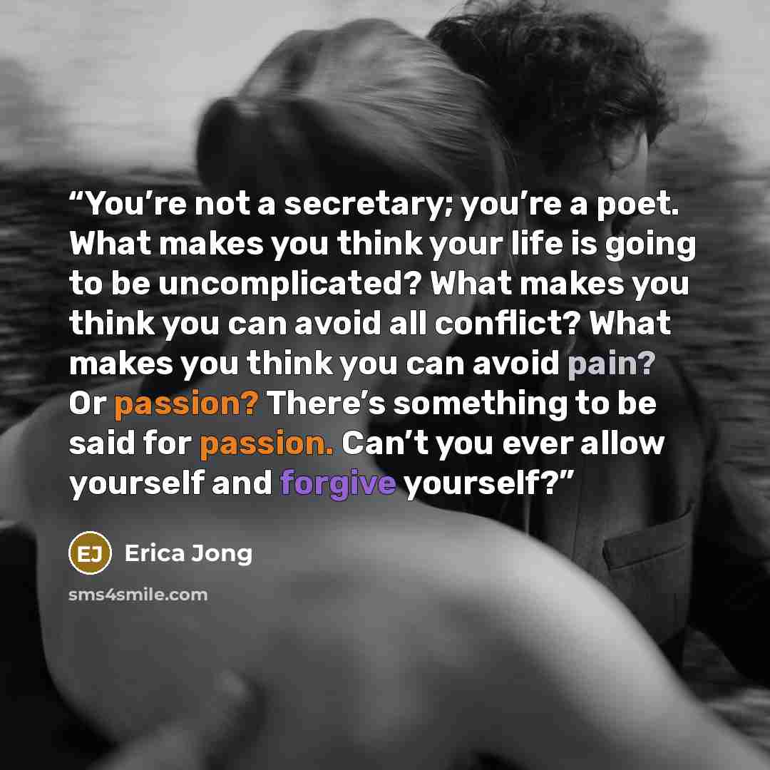 “You’re not a secretary; you’re a poet. What makes you think your life is going to be uncomplicated? What makes you think you can avoid all conflict? What makes you think you can avoid pain? Or passion? There’s something to be said for passion. Can’t you ever allow yourself and forgive yourself?” quote by Erica Jong