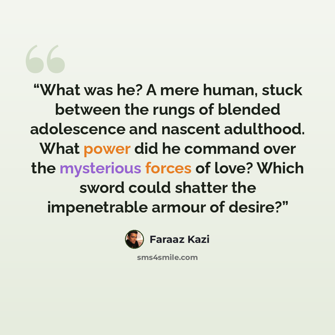 “What was he? A mere human, stuck between the rungs of blended adolescence and nascent adulthood. What power did he command over the mysterious forces of love? Which sword could shatter the impenetrable armour of desire?” quote by Faraaz Kazi