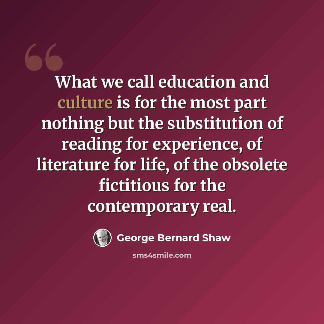 “What we call education and culture is for the most part nothing but the substitution of reading for experience, of literature for life, of the obsolete fictitious for the contemporary real.” quote by George Bernard Shaw