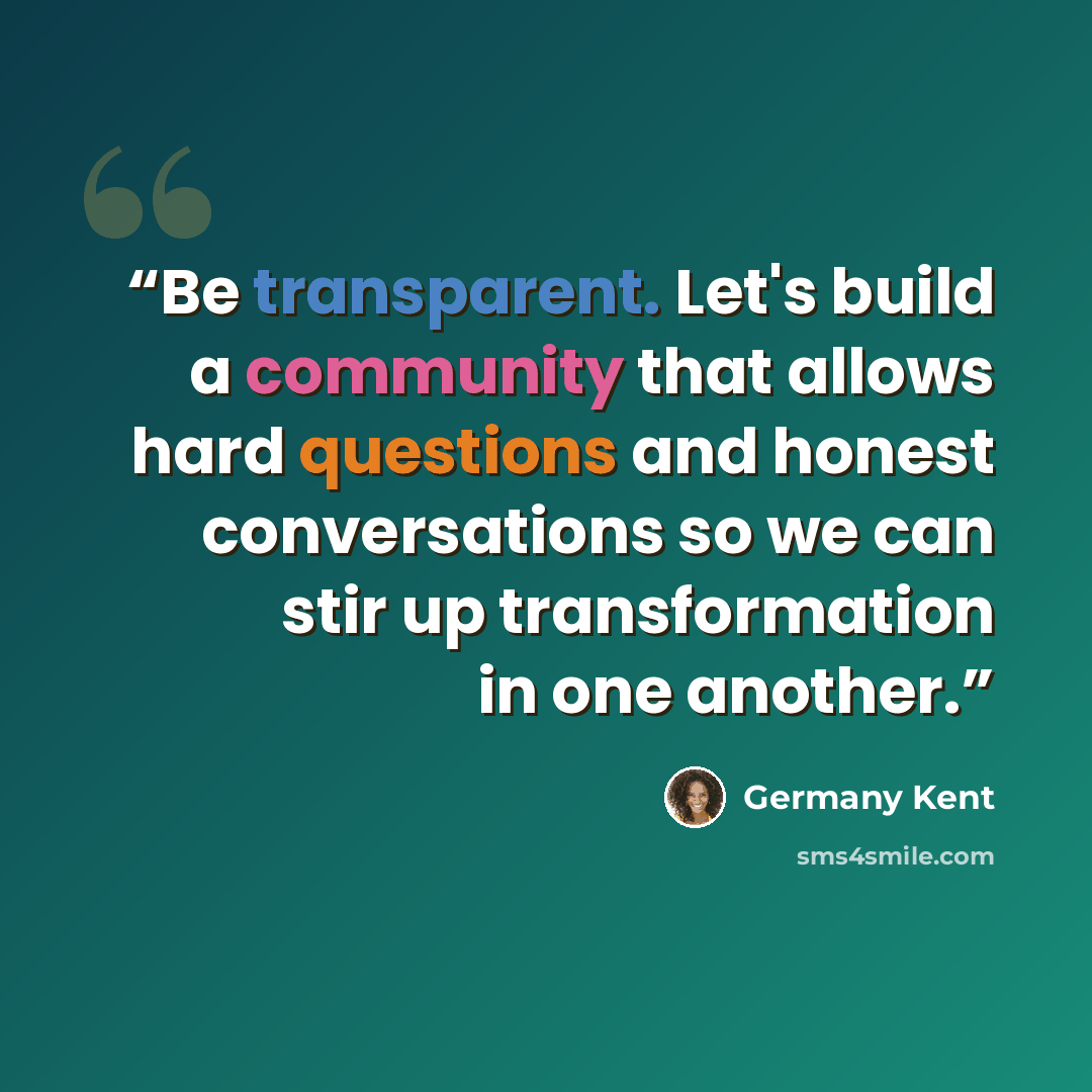 “Be transparent. Let's build a community that allows hard questions and honest conversations so we can stir up transformation in one another.” quote by Germany Kent
