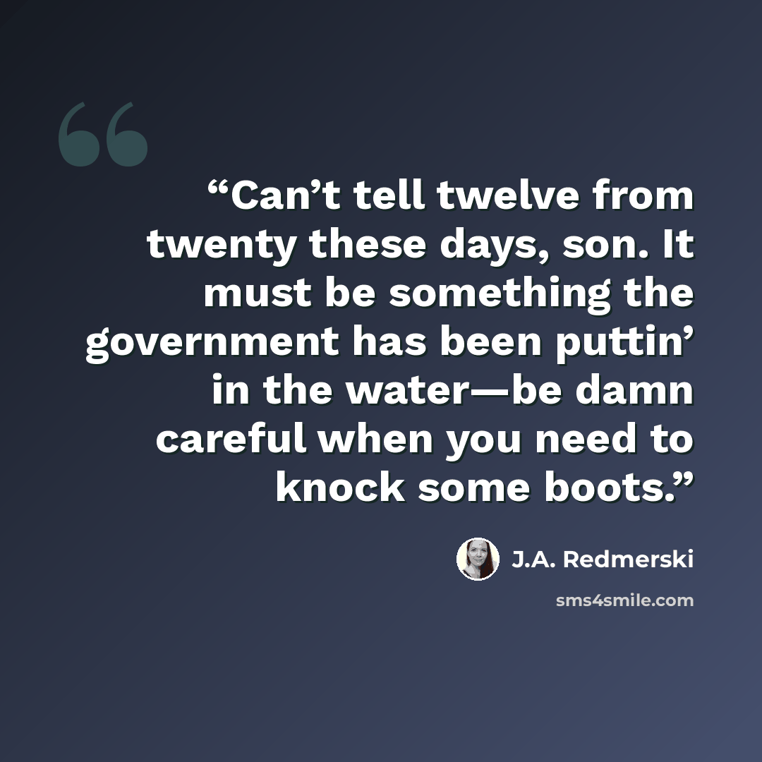 “Can’t tell twelve from twenty these days, son. It must be something the government has been puttin’ in the water—be damn careful when you need to knock some boots.” quote by J.A. Redmerski