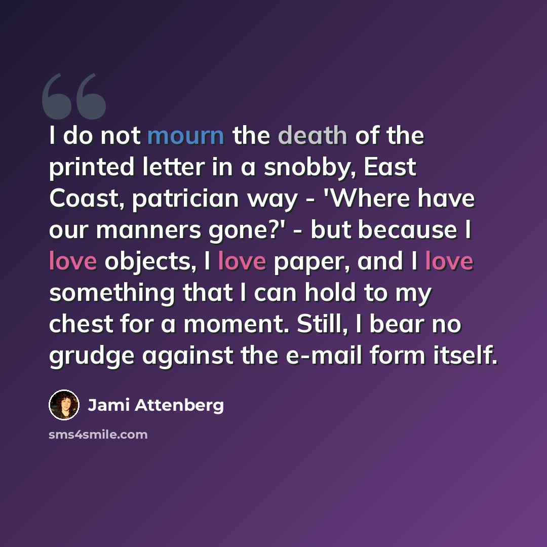 “I do not mourn the death of the printed letter in a snobby, East Coast, patrician way - 'Where have our manners gone?' - but because I love objects, I love paper, and I love something that I can hold to my chest for a moment. Still, I bear no grudge against the e-mail form itself.” quote by Jami Attenberg