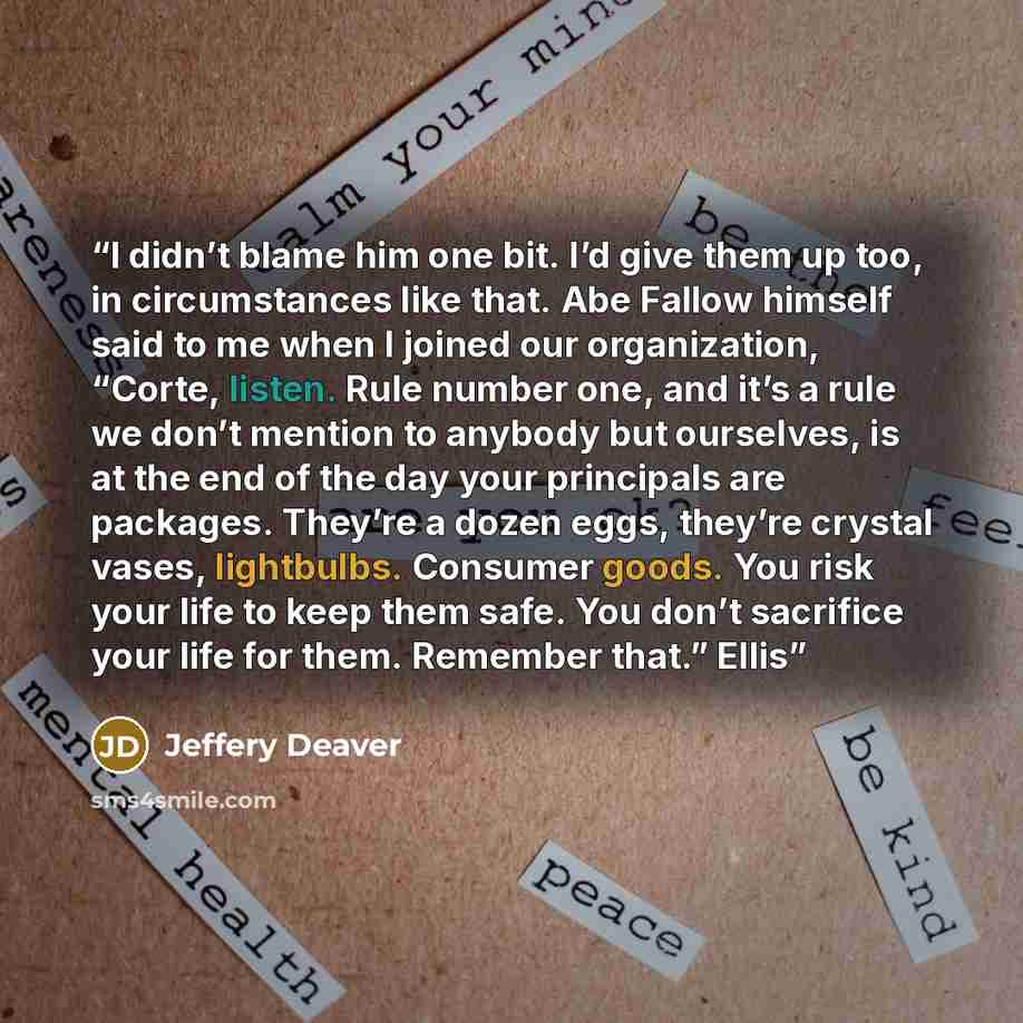 “I didn’t blame him one bit. I’d give them up too, in circumstances like that. Abe Fallow himself said to me when I joined our organization, “Corte, listen. Rule number one, and it’s a rule we don’t mention to anybody but ourselves, is at the end of the day your principals are packages. They’re a…” quote by Jeffery Deaver