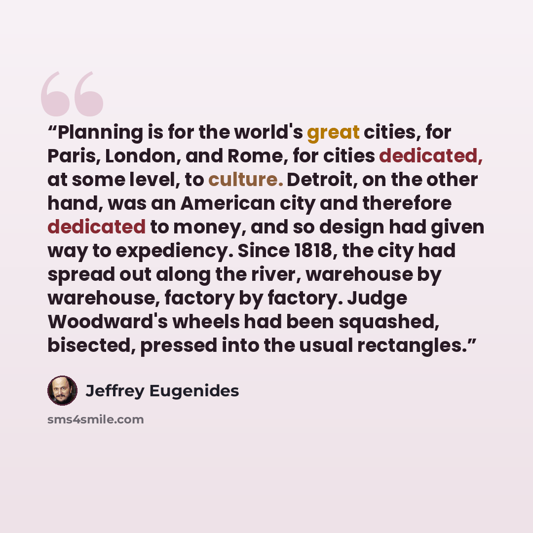 “Planning is for the world's great cities, for Paris, London, and Rome, for cities dedicated, at some level, to culture. Detroit, on the other hand, was an American city and therefore dedicated to money, and so design had given way to expediency. Since 1818, the city had spread out along the river…” quote by Jeffrey Eugenides