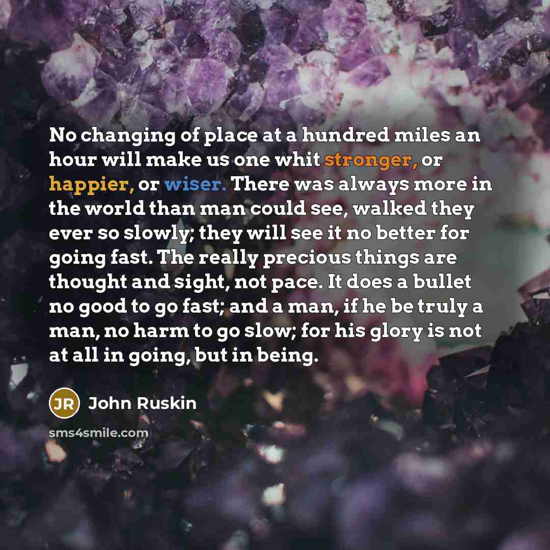 “No changing of place at a hundred miles an hour will make us one whit stronger, or happier, or wiser. There was always more in the world than man could see, walked they ever so slowly; they will see it no better for going fast. The really precious things are thought and sight, not pace. It does a…” quote by John Ruskin