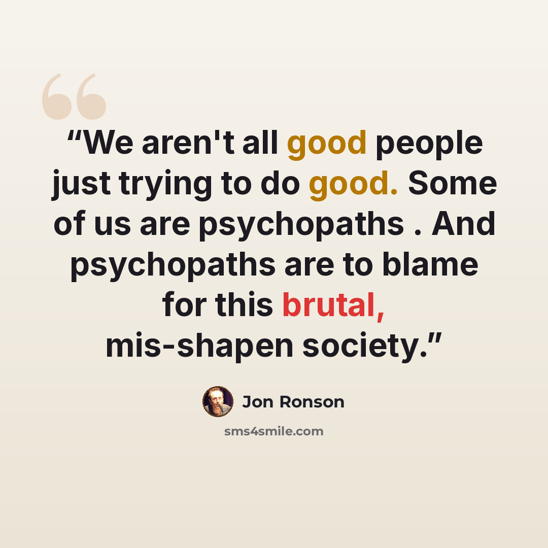 “We aren't all good people just trying to do good. Some of us are psychopaths . And psychopaths are to blame for this brutal, mis-shapen society.” quote by Jon Ronson