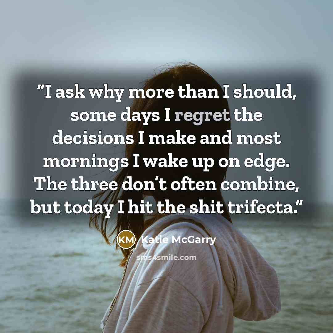 “I ask why more than I should, some days I regret the decisions I make and most mornings I wake up on edge. The three don’t often combine, but today I hit the shit trifecta.” quote by Katie McGarry