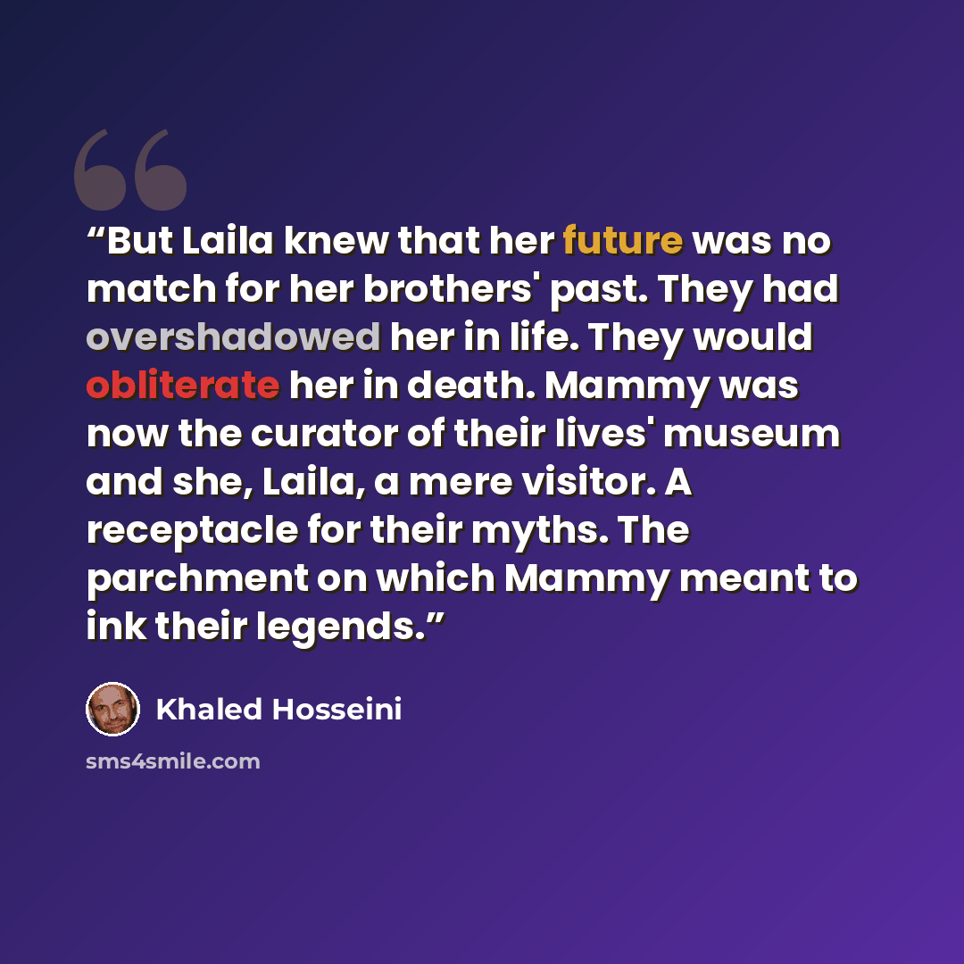 “But Laila knew that her future was no match for her brothers' past. They had overshadowed her in life. They would obliterate her in death. Mammy was now the curator of their lives' museum and she, Laila, a mere visitor. A receptacle for their myths. The parchment on which Mammy meant to ink their…” quote by Khaled Hosseini