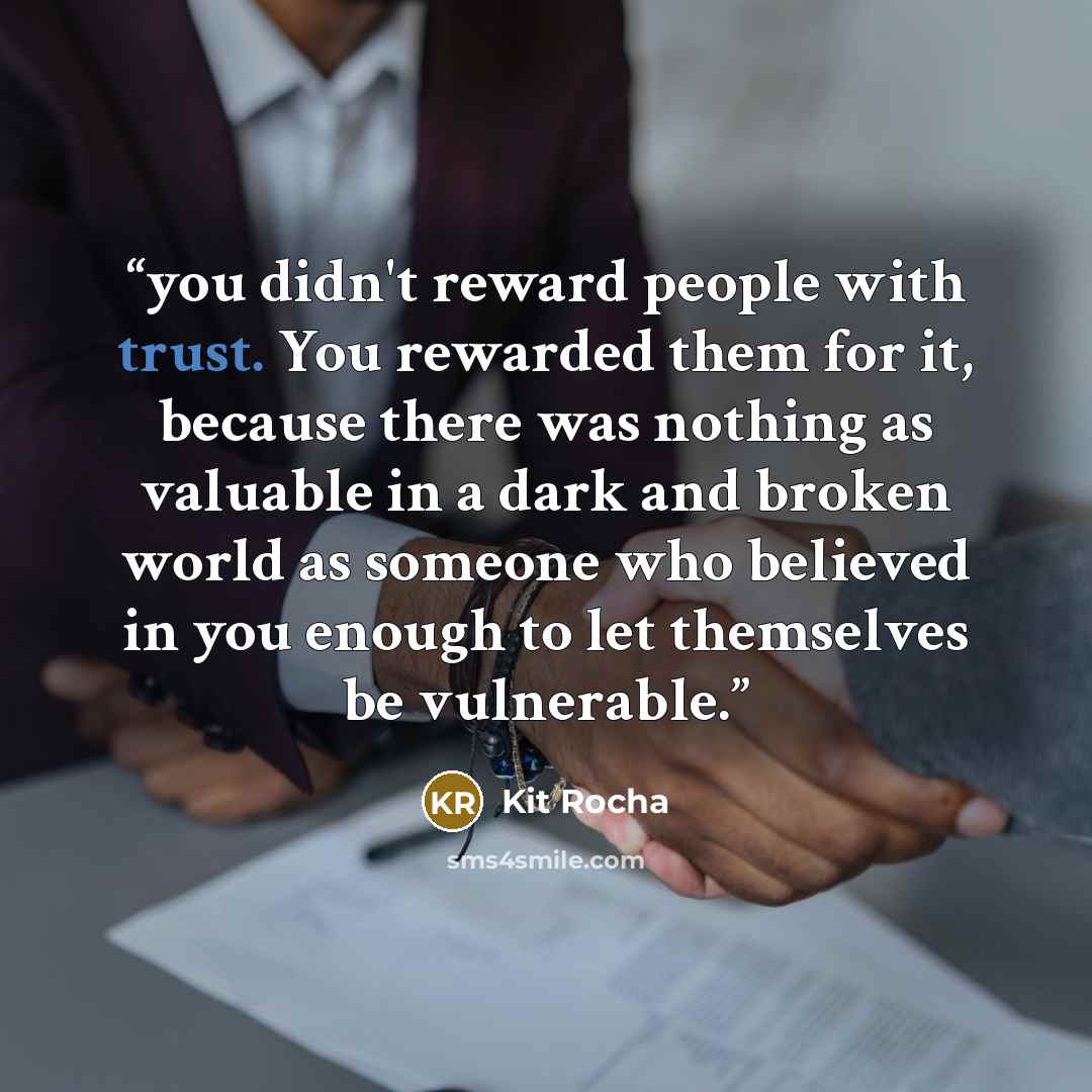 “you didn't reward people with trust. You rewarded them for it, because there was nothing as valuable in a dark and broken world as someone who believed in you enough to let themselves be vulnerable.” quote by Kit Rocha