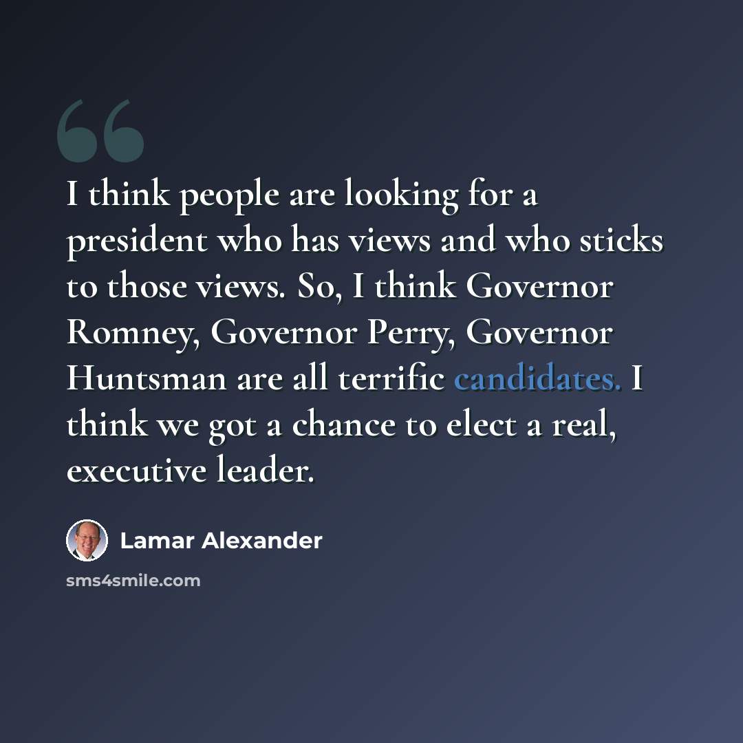 “I think people are looking for a president who has views and who sticks to those views. So, I think Governor Romney, Governor Perry, Governor Huntsman are all terrific candidates. I think we got a chance to elect a real, executive leader.” quote by Lamar Alexander