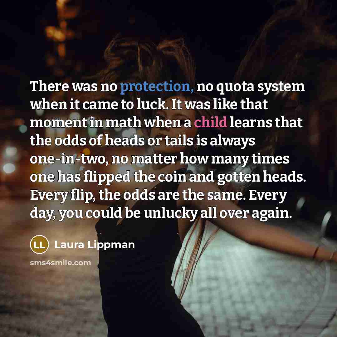 “There was no protection, no quota system when it came to luck. It was like that moment in math when a child learns that the odds of heads or tails is always one-in-two, no matter how many times one has flipped the coin and gotten heads. Every flip, the odds are the same. Every day, you could be…” quote by Laura Lippman